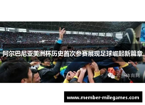 阿尔巴尼亚美洲杯历史首次参赛展现足球崛起新篇章